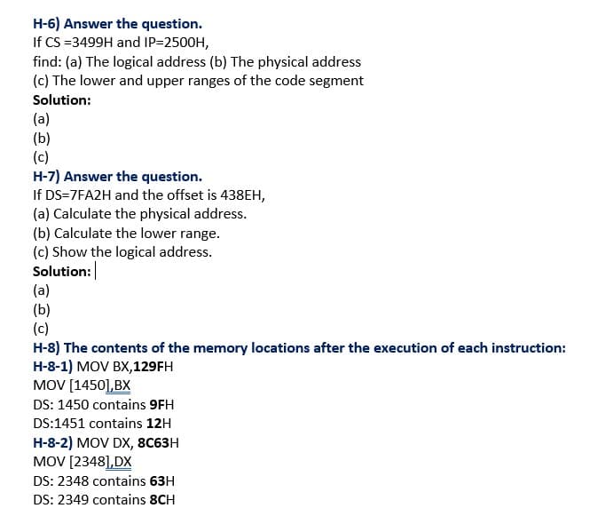 H-6) Answer the question.
If CS =3499H and IP=2500H,
find: (a) The logical address (b) The physical address
(c) The lower and upper ranges of the code segment
Solution:
(a)
(b)
(c)
H-7) Answer the question.
If DS=7FA2H and the offset is 438EH,
(a) Calculate the physical address.
(b) Calculate the lower range.
(c) Show the logical address.
Solution:
(a)
(b)
(c)
H-8) The contents of the memory locations after the execution of each instruction:
H-8-1) MOV BX,129FH
MOV [1450],BX
DS: 1450 contains 9FH
DS:1451 contains 12H
H-8-2) MOV DX, 8C63H
MOV [2348],DX
DS: 2348 contains 63H
DS: 2349 contains 8CH