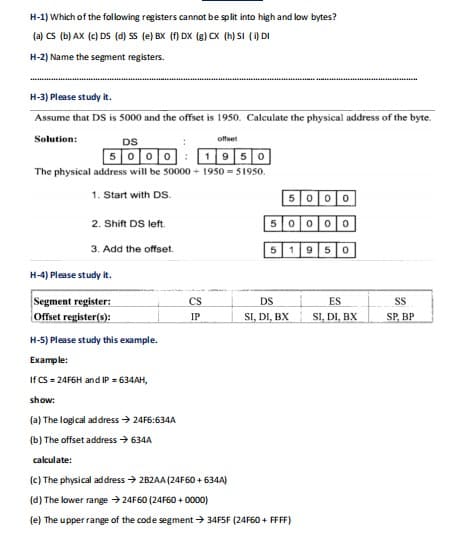 H-1) Which of the following registers cannot be split into high and low bytes?
(a) CS (b) AX (c) DS (d) SS (e) BX (f) DX (g) CX (h) SI (i) DI
H-2) Name the segment registers.
H-3) Please study it.
Assume that DS is 5000 and the offset is 1950. Calculate the physical address of the byte.
Solution:
DS
offset
5000
1950
The physical address will be 50000+ 1950=51950.
1. Start with DS.
2. Shift DS left.
3. Add the offset.
H-4) Please study it.
Segment register:
Offset register(s):
H-5) Please study this example.
Example:
If CS=24F6H and IP = 634AH,
show:
(a) The logical address → 24F6:634A
(b)
The offset address → 634A
calculate:
CS
IP
5000
50 000
950
5 1
DS
SI, DI, BX
(c) The physical address → 2B2AA (24F60 +634A)
(d) The lower range → 24F60 (24F60+0000)
(e) The upper range of the code segment → 34F5F (24F60+ FFFF)
ES
SI, DI, BX
SS
SP, BP