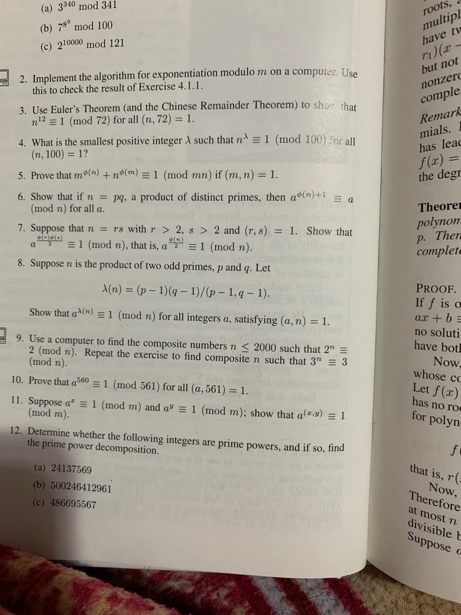 ### Advanced Number Theory Problems and Algorithms

This section comprises a selection of problems and algorithms essential for those studying advanced number theory, specifically in algorithms related to modular exponentiation and properties of integer partitions. Each problem is designed to deepen your understanding and application of theoretical concepts.

---

**1. Evaluate Modular Exponentiation:**
Compute the following using modular arithmetic:
   - (\(3^{340} \mod 341\))
   - (\(7^{89} \mod 100\))
   - (\(2^{1000} \mod 121\))

**2. Implementing the Algorithm:**
Implement the algorithm for exponentiation modulo \(m\) on a computer. Use this to verify the result of **Exercise 4.1.1.**

**3. Applications of Euler's Theorem:**
Use Euler's Theorem (and the Chinese Remainder Theorem) to demonstrate that:
   - \(n^{12} \equiv 1 \mod 72\) for all \(n\) where \((n, 72) = 1\).

**4. Finding the Smallest Positive Integer:**
What is the smallest positive integer \(\lambda\) such that:
   - \(n^\lambda \equiv 1 \mod 100\) for all \((n, 100) = 1\)?

**5. Proving Modular Exponential Relationships:**
Prove that \(m^{\phi(n)} + \phi(m) \equiv 1 \mod mn\) if \((m, n) = 1\).

**6. Showing Modular Exponential Properties:**
Demonstrate that if \(n = pq\), a product of distinct primes, then:
   - \(a^{\phi(n) + 1} \equiv a \mod n\) for all \(a\).

**7. Integer Partitions with Given Properties:**
Suppose \(n = rs\) with \(r > 2\), \(s > 2\), and \((r, s) = 1\). Show that:
   - \(a^{\lambda(n)} \equiv 1 \mod n\) for all integers \(a\), satisfying \((a, n) = 1\).

**8. Lambda Function for Two Odd Primes:**
Suppose \(n\) is the product of two odd primes \(p\) and