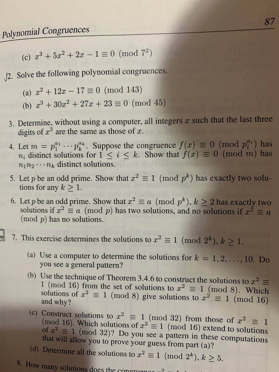 ## Polynomial Congruences

### Exercises

1. Solve the following polynomial congruences:
   - (a) \( x^2 + 12x - 17 \equiv 0 \pmod{143} \)
   - (b) \( x^3 + 30x^2 + 27x + 23 \equiv 0 \pmod{45} \)
   
2. Determine, without using a computer, all integers \( x \) such that the last three digits of \( x^3 \) are the same as those of \( x \).

3. Let \( m = p_1^{a_1} \cdots p_k^{a_k} \). Suppose the congruence \( f(x) \equiv 0 \pmod{p_i^{a_i}} \) has \( n_i \) distinct solutions for \( 1 \leq i \leq k \). Show that \( f(x) \equiv 0 \pmod{m} \) has \( n_1 n_2 \cdots n_k \) distinct solutions.

4. Let \( p \) be an odd prime. Show that \( x^2 \equiv a \pmod{p^k} \), \( k \geq 2 \) has exactly two solutions if \( x^2 \equiv a \pmod{p} \) has two solutions, and no solutions if \( x^2 \equiv a \pmod{p} \) has no solutions.

5. This exercise determines the solutions to \( x^2 \equiv 1 \pmod{2^k} \), \( k \geq 1 \).
   - (a) Use a computer to determine the solutions for \( k = 1, 2, \ldots, 10 \). Do you see a general pattern?
   - (b) Use the technique of Theorem 3.4.6 to construct the solutions to \( x^2 \equiv 1 \pmod{16} \) from the set of solutions to \( x^2 \equiv 1 \pmod{8} \). Which solutions of \( x^2 \equiv 1 \pmod{8} \) give solutions to \( x^2 \equiv 1 \pmod{16} \) and why?
