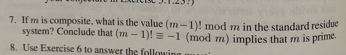 7. If m is composite, what is the value (m– 1)! mod m in the standard residue
system? Conclude that (m – 1)! = -1 (mod m) implies that m is primie.
8. Use Exercise 6 to answer the following
