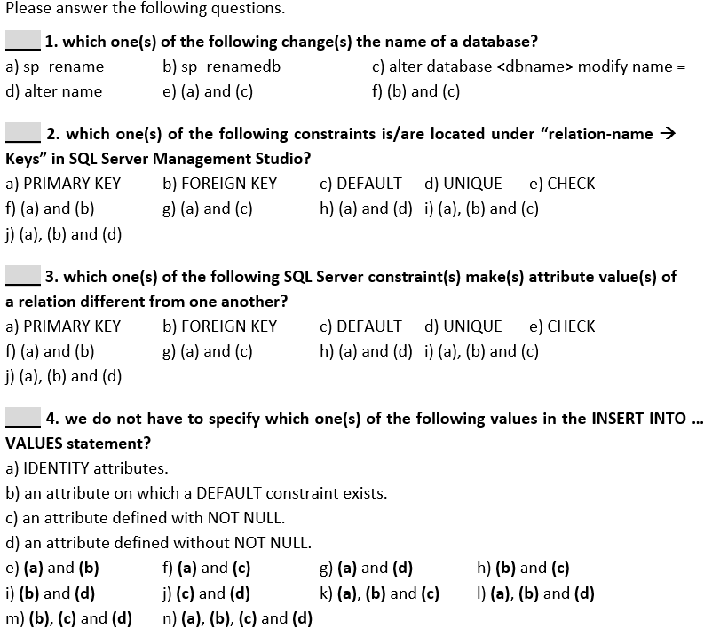 Please answer the following questions.
1. which one(s) of the following change(s) the name of a database?
b) sp_renamedb
e) (a) and (c)
c) alter database <dbname> modify name =
f) (b) and (c)
a) sp_rename
d) alter name
2. which one(s) of the following constraints is/are located under "relation-name →
Keys" in SQL Server Management Studio?
a) PRIMARY KEY
b) FOREIGN KEY
c) DEFAULT d) UNIQUE
e) CHECK
f) (a) and (b)
g) (a) and (c)
h) (a) and (d) i) (a), (b) and (c)
j) (a), (b) and (d)
3. which one(s) of the following SQL Server constraint(s) make(s) attribute value(s) of
a relation different from one another?
a) PRIMARY KEY
b) FOREIGN KEY
c) DEFAULT d) UNIQUE
e) CНECK
f) (a) and (b)
g) (a) and (c)
h) (a) and (d) i) (a), (b) and (c)
j) (a), (b) and (d)
4. we do not have to specify which one(s) of the following values in the INSERT INTO .
VALUES statement?
a) IDENTITY attributes.
b) an attribute on which a DEFAULT constraint exists.
c) an attribute defined with NOT NULL.
d) an attribute defined without NOT NULL.
f) (a) and (c)
j) (c) and (d)
e) (a) and (b)
g) (a) and (d)
h) (b) and (c)
i) (b) and (d)
k) (a), (b) and (c)
I) (a), (b) and (d)
m) (b), (c) and (d)
n) (a), (b), (c) and (d)
