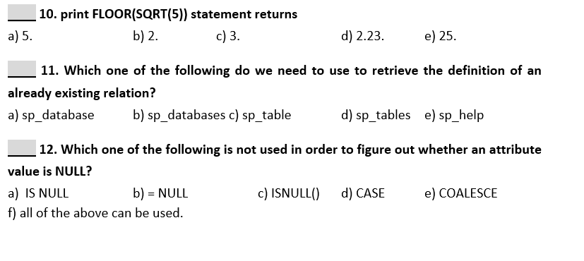 | 10. print FLOOR(SQRT(5)) statement returns
a) 5.
b) 2.
c) 3.
d) 2.23.
e) 25.
11. Which one of the following do we need to use to retrieve the definition of an
already existing relation?
a) sp_database
b) sp_databases c) sp_table
d) sp_tables e) sp_help
|12. Which one of the following is not used in order to figure out whether an attribute
value is NULL?
b) = NULL
a) IS NULL
f) all of the above can be used.
c) ISNULL()
d) CASE
e) COALESCE
