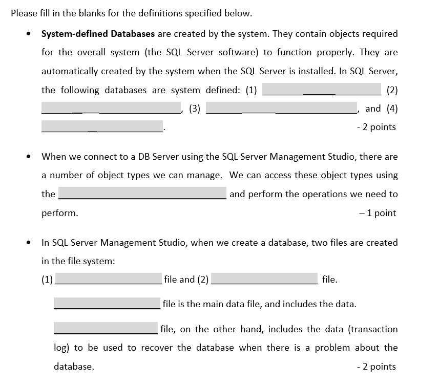 Please fill in the blanks for the definitions specified below.
System-defined Databases are created by the system. They contain objects required
for the overall system (the SQL Server software) to function properly. They are
automatically created by the system when the SQL Server is installed. In SQL Server,
the following databases are system defined: (1)
(2)
(3)
and (4)
- 2 points
When we connect to a DB Server using the SQL Server Management Studio, there are
a number of object types we can manage. We can access these object types using
the
and perform the operations we need to
perform.
- 1 point
In SQL Server Management Studio, when we create a database, two files are created
in the file system:
(1)
file and (2)
file.
file is the main data file, and includes the data.
| file, on the other hand, includes the data (transaction
log) to be used to recover the database when there is a problem about the
database.
- 2 points
