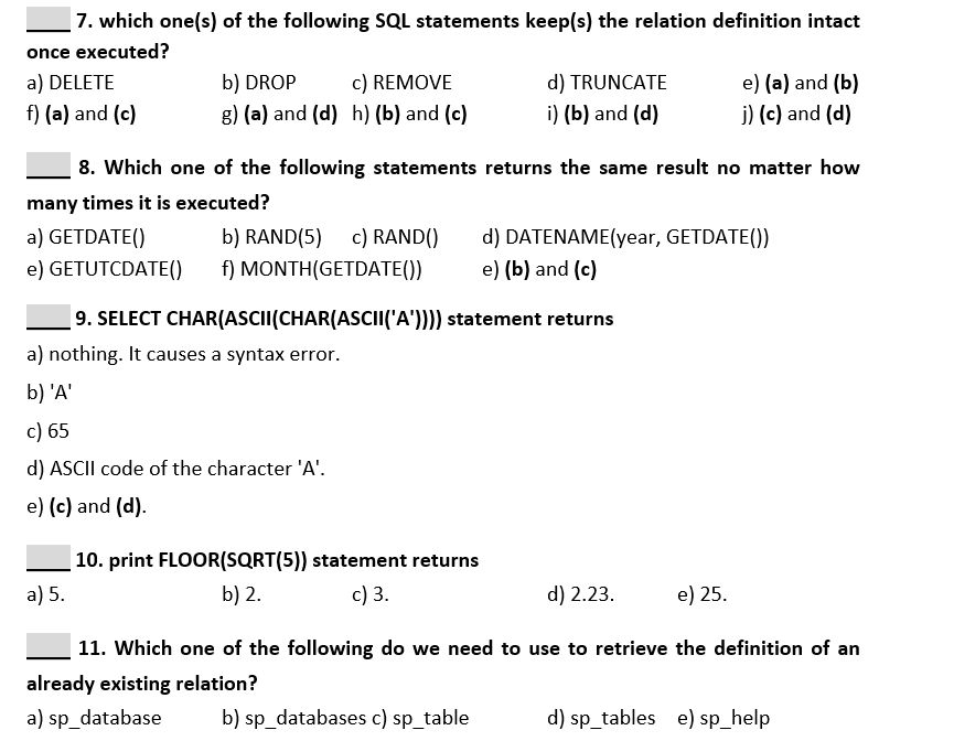 | 7. which one(s) of the following SQL statements keep(s) the relation definition intact
once executed?
a) DELETE
b) DROP
c) REMOVE
d) TRUNCATE
e) (a) and (b)
f) (a) and (c)
g) (a) and (d) h) (b) and (c)
i) (b) and (d)
j) (c) and (d)
8. Which one of the following statements returns the same result no matter how
many times it is executed?
a) GETDATE()
b) RAND(5) c) RAND()
d) DATENAME(year, GETDATE())
e) GETUTCDATE()
f) MONTH(GETDATE())
e) (b) and (c)
9. SELECT CHAR(ASCII(CHAR(ASCII('A')))) statement returns
a) nothing. It causes a syntax error.
b) 'A'
c) 65
d) ASCII code of the character 'A'.
e) (c) and (d).
| 10. print FLOOR(SQRT(5)) statement returns
a) 5.
b) 2.
c) 3.
d) 2.23.
e) 25.
| 11. Which one of the following do we need to use to retrieve the definition of an
already existing relation?
a) sp_database
b) sp_databases c) sp_table
d) sp_tables e) sp_help
