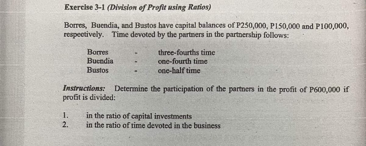 Exercise 3-1 (Division of Profit using Ratios)
Borres, Buendia, and Bustos have capital balances of P250,000, P150,000 and P100,000,
respectively. Time devoted by the partners in the partnership follows:
Borres
three-fourths time
Buendia
one-fourth time
Bustos
one-half time
Instructions:
Determine the participation of the partners in the profit of P600,000 if
profit is divided:
1.
in the ratio of capital investments
in the ratio of time devoted in the business
2.
