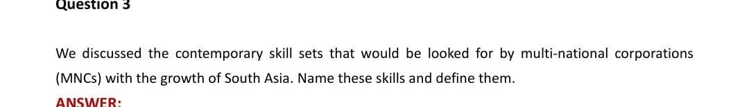 Question 3
We discussed the contemporary skill sets that would be looked for by multi-national corporations
(MNCs) with the growth of South Asia. Name these skills and define them.
ANSWER: