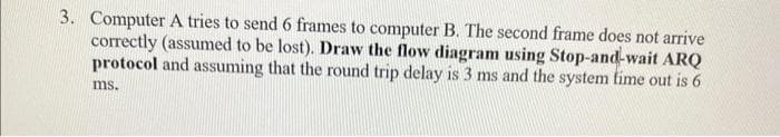 3. Computer A tries to send 6 frames to computer B. The second frame does not arrive
correctly (assumed to be lost). Draw the flow diagram using Stop-and-wait ARQ
protocol and assuming that the round trip delay is 3 ms and the system time out is 6
ms.