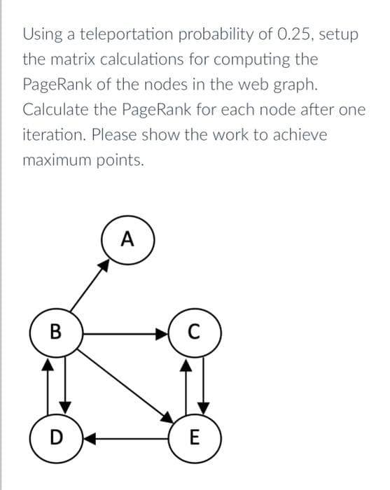 Using a teleportation probability of 0.25, setup
the matrix calculations for computing the
PageRank of the nodes in the web graph.
Calculate the PageRank for each node after one
iteration. Please show the work to achieve
maximum points.
B
D
A
C
E