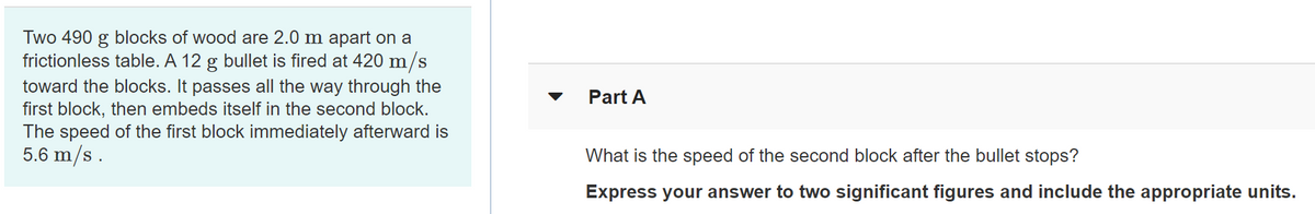 Two 490 g blocks of wood are 2.0 m apart on a
frictionless table. A 12 g bullet is fired at 420 m/s
toward the blocks. It passes all the way through the
first block, then embeds itself in the second block.
The speed of the first block immediately afterward is
5.6 m/s .
Part A
What is the speed of the second block after the bullet stops?
Express your answer to two significant figures and include the appropriate units.
