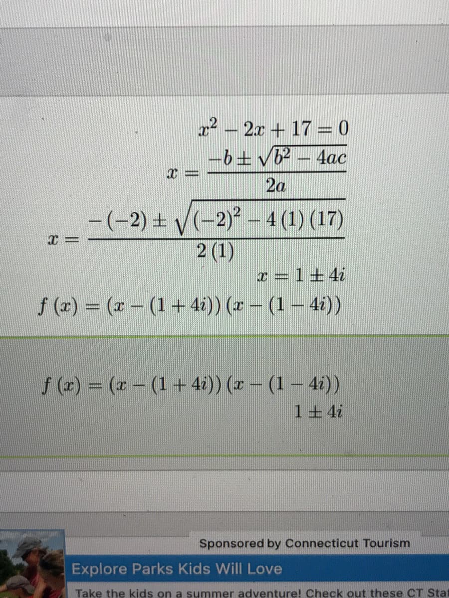 12 – 2x + 17 = 0
-6± vb2 – 4ac
2a
-(-2) + V(-2) – 4 (1) (17)
2 (1)
x = 1+ 4i
f (2) = (x - (1+ 4i)) (r – (1 – 4i))
f (2) = (2 - (1+ 4i)) (* – (1 – 4i))
1+4i
Sponsored by Connecticut Tourism
Explore Parks Kids Will Love
Take the kids on a summer adventure! Check out these CT Stat
