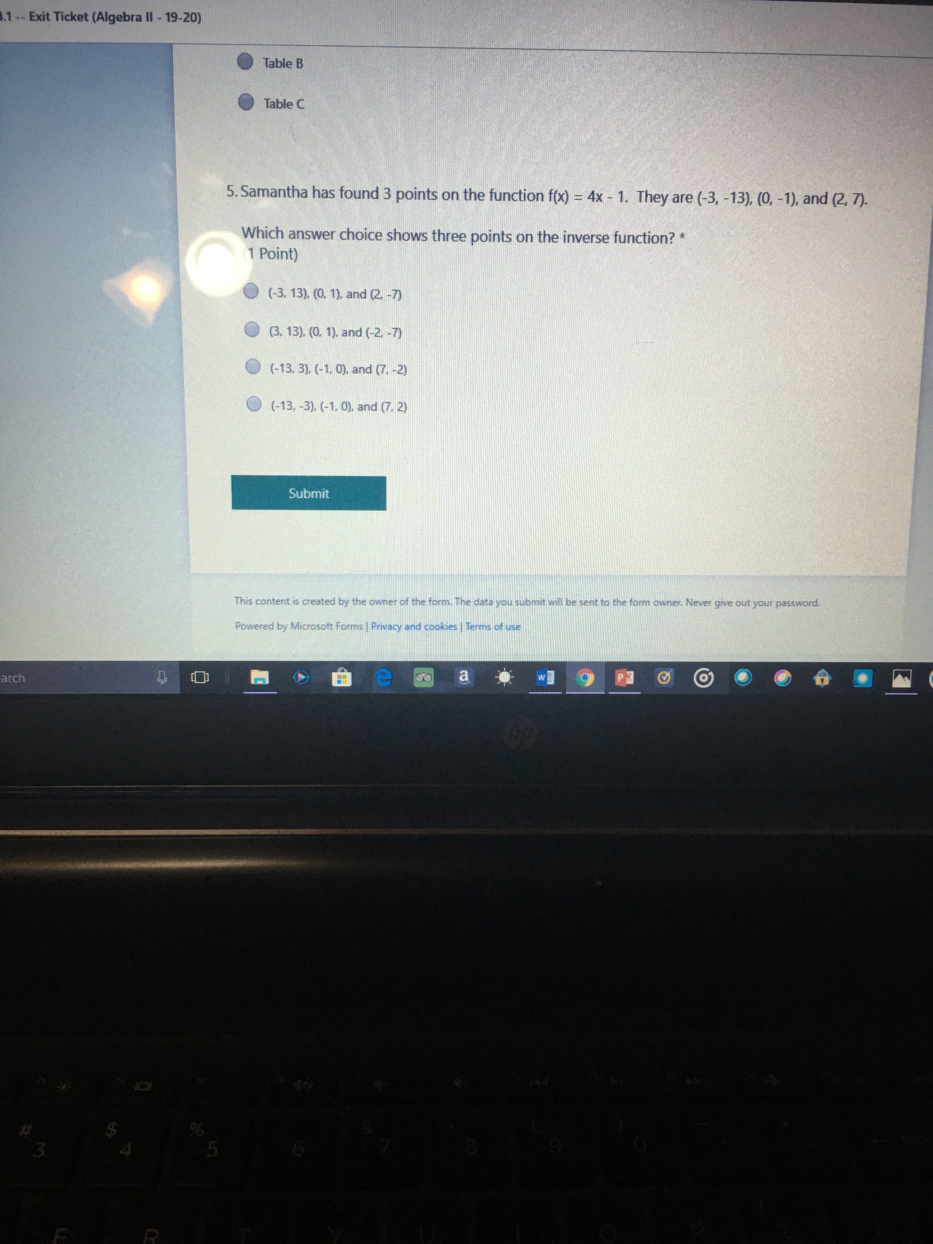 .1-- Exit Ticket (Algebra II- 19-20)
Table B
Table C
5. Samantha has found 3 points on the function f(x) = 4x - 1. They are (-3, -13), (0, -1), and (2, 7).
%3D
Which answer choice shows three points on the inverse function? *
1 Point)
(-3, 13), (0. 1), and (2. -7)
(3, 13), (0, 1), and (-2, -7)
(-13, 3), (-1, 0), and (7. -2)
(-13, -3), (-1, 0), and (7. 2)
Submit
This content is created by the owner of the form. The data you submit will be sent to the form owner. Never give out your password.
Powered by Microsoft Forms Privacy and cookies | Terms of use
arch
5.
