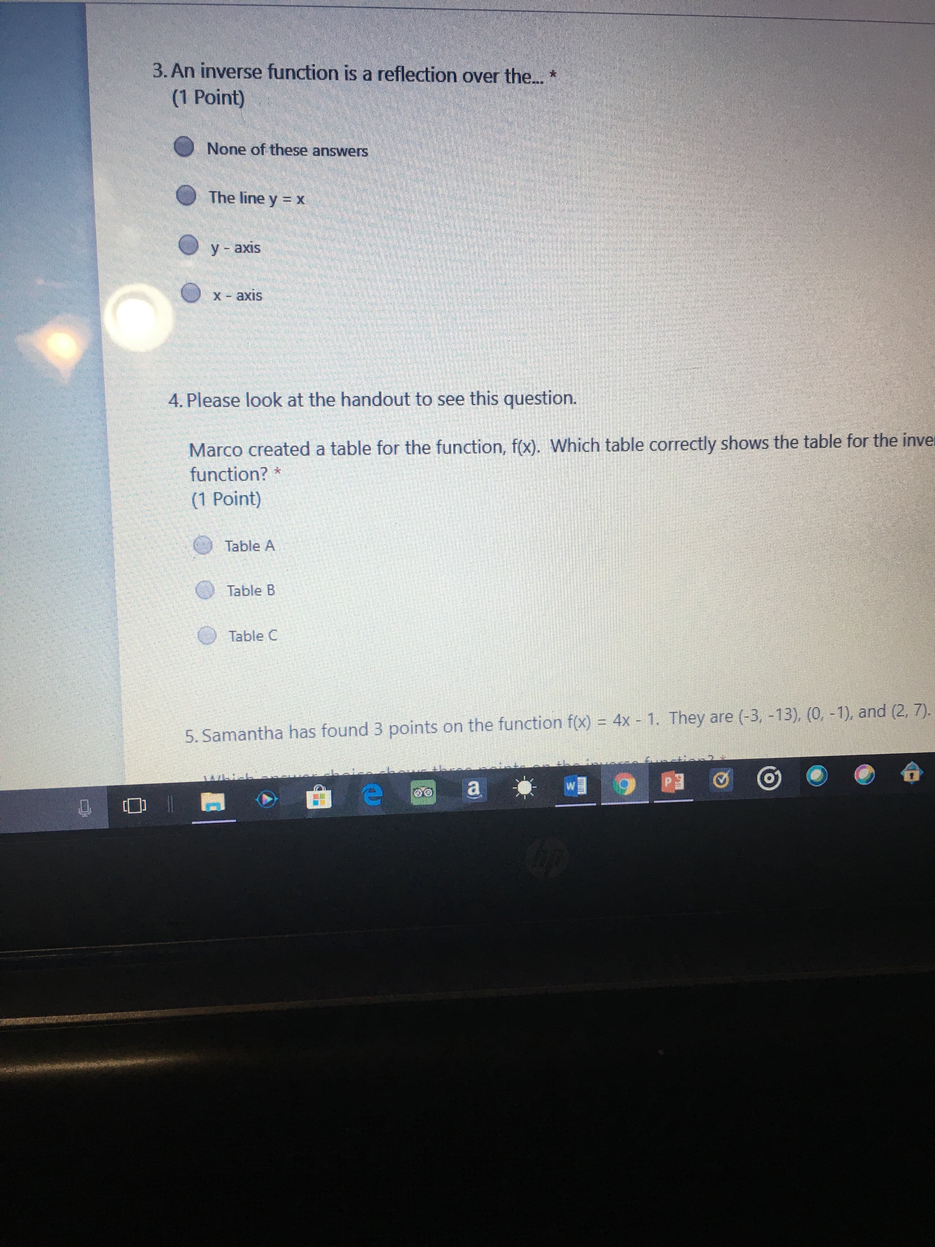 3. An inverse function is a reflection over the.. *
(1 Point)
None of these answers
The line y = x
У - ахis
X- axis
4. Please look at the handout to see this question.
Marco created a table for the function, f(x). Which table correctly shows the table for the inver
function? *
(1 Point)
Table A
Table B
Table C
5. Samantha has found 3 points on the function f(x) = 4x 1. They are (-3, -13), (0, -1), and (2, 7).
