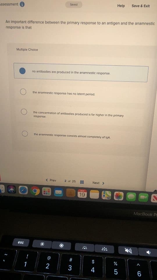 Saved
Help
Save & Exit
Assessment 6
An important difference between the primary response to an antigen and the anamnestic
response is that
Multiple Cholce
no antibodies are produced in the anamnestic response.
the anamnestic response has no latent period.
the concentration of antibodies produced is far higher in the primary
response
the anamnestic response consists almost compietely of IgA.
( Prev
2 of 25
Next >
NOV
19
MacBook Pr
esc
#
$
1
2
3
4
5
6.
