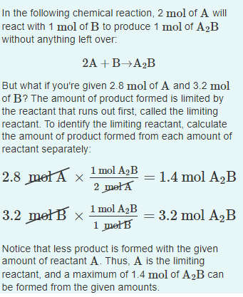 In the following chemical reaction, 2 mol of A will
react with 1 mol of B to produce 1 mol of A2B
without anything left over:
2A +B→A2B
But what if you're given 2.8 mol of A and 3.2 mol
of B? The amount of product formed is limited by
the reactant that runs out first, called the limiting
reactant. To identify the limiting reactant, calculate
the amount of product formed from each amount of
reactant separately:
2.8 metA x
1 mol A2B
2 mełA
= 1.4 mol A2B
3.2 mełB x
1 mol A2B
1 mełB
= 3.2 mol A2B
Notice that less product is formed with the given
amount of reactant A. Thus, A is the limiting
reactant, and a maximum of 1.4 mol of A2B can
be formed from the given amounts.
