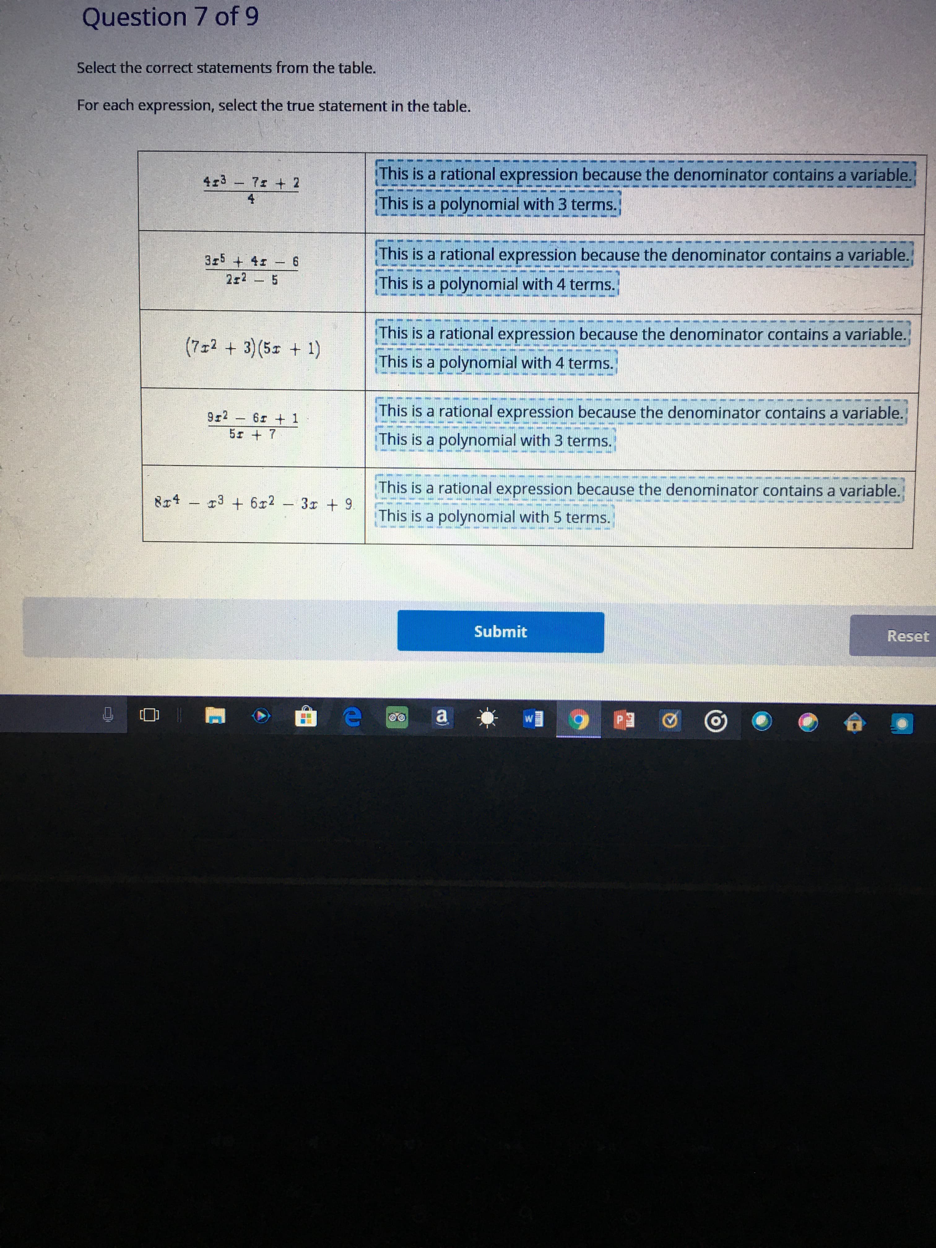 ### Question 7 of 9

**Select the correct statements from the table.**

For each expression, select the true statement in the table.

| Expression                           | Statement 1 | Statement 2                          |
|--------------------------------------|-------------|--------------------------------------|
| \(4x^3 - 7x + 2 \over 4\)            | This is a rational expression because the denominator contains a variable. | This is a polynomial with 3 terms.  |
| {-\[3x^5 + 4x - 6\] \over \[2x^2 - 5\]} | This is a rational expression because the denominator contains a variable. | This is a polynomial with 4 terms.  |
| \((7x^2 + 3)(5x + 1)\)               | This is a rational expression because the denominator contains a variable. | This is a polynomial with 4 terms.  |
| {9x^2 - 6x + 1 \over 5x + 7}         | This is a rational expression because the denominator contains a variable. | This is a polynomial with 3 terms.  |
| \(8x^4 - x^3 + 6x^2 - 3x + 9\)       | This is a rational expression because the denominator contains a variable. | This is a polynomial with 5 terms.  |

### Explanation:
1. **Expression \(4x^3 - 7x + 2 \over 4\)**:
   - Statement 1: **Incorrect**, because the denominator \(4\) does not contain a variable.
   - Statement 2: **Correct**, because the numerator \(4x^3 - 7x + 2\) is a polynomial with 3 terms.

2. **Expression \(3x^5 + 4x - 6 \over 2x^2 - 5\)**:
   - Statement 1: **Correct**, because the denominator \(2x^2 - 5\) contains a variable.
   - Statement 2: **Incorrect**, because it is a rational expression with a polynomial numerator and numerator with 3 terms.

3. **Expression \((7x^2 + 3)(5x + 1)\)**:
   - Statement 1: **Incorrect**, because it is a single polynomial expression with no denominator.
