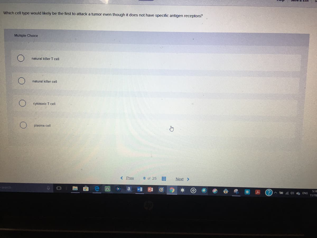 Which cell type would likely be the first to attack a tumor even though it does not have specific antigen receptors?
Multiple Choice
natural killer I cell
natural killer cell
cytotoxic T cell
plasma cell
< Prev
8 of 25
Next >
search
a
5:18
ENG
11/19
