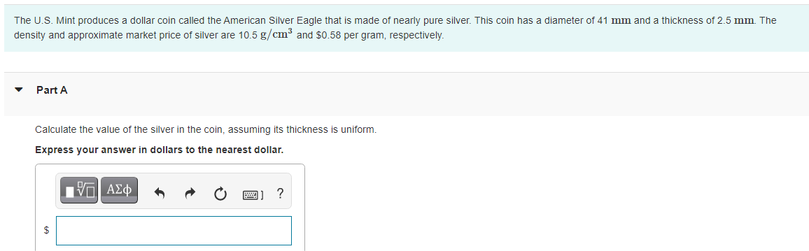 The U.S. Mint produces a dollar coin called the American Silver Eagle that is made of nearly pure silver. This coin has a diameter of 41 mm and a thickness of 2.5 mm. The
density and approximate market price of silver are 10.5 g/cm³ and $0.58 per gram, respectively.
Part A
Calculate the value of the silver in the coin, assuming its thickness is uniform.
Express your answer in dollars to the nearest dollar.
$
