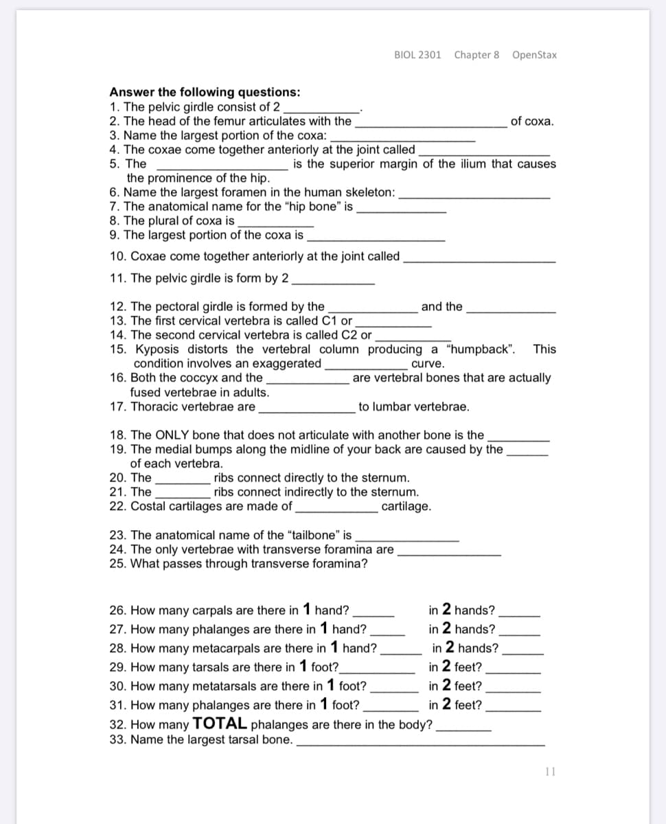 BIOL 2301
Chapter 8 OpenStax
Answer the following questions:
1. The pelvic girdle consist of 2
2. The head of the femur articulates with the
of coxa.
3. Name the largest portion of the coxa:
4. The coxae come together anteriorly at the joint called
5. The
the prominence of the hip.
6. Name the largest foramen in the human skeleton:
7. The anatomical name for the "hip bone" is
8. The plural of coxa is
9. The largest portion of the coxa is
is the superior margin of the ilium that causes
10. Coxae come together anteriorly at the joint called
11. The pelvic girdle is form by 2
12. The pectoral girdle is formed by the
13. The first cervical vertebra is called C1 or
and the
14. The second cervical vertebra is called C2 or
15. Kyposis distorts the vertebral column producing a "humpback".
condition involves an exaggerated
16. Both the coccyx and the
This
curve.
are vertebral bones that are actually
fused vertebrae in adults.
17. Thoracic vertebrae are
to lumbar vertebrae.
18. The ONLY bone that does not articulate with another bone is the
19. The medial bumps along the midline of your back are caused by the
of each vertebra.
20. The
ribs connect directly to the sternum.
ribs connect indirectly to the sternum.
cartilage.
21. The
22. Costal cartilages are made of
23. The anatomical name of the "tailbone" is
24. The only vertebrae with transverse foramina are
25. What passes through transverse foramina?
in 2 hands?
in 2 hands?
in 2 hands?
in 2 feet?
in 2 feet?
26. How many carpals are there in 1 hand?
27. How many phalanges are there in 1 hand?
28. How many metacarpals are there in 1 hand?
29. How many tarsals are there in 1 foot?
30. How many metatarsals are there in 1 foot?
31. How many phalanges are there in 1 foot?
32. How many TOTAL phalanges are there in the body?
33. Name the largest tarsal bone.
in 2 feet?
11
