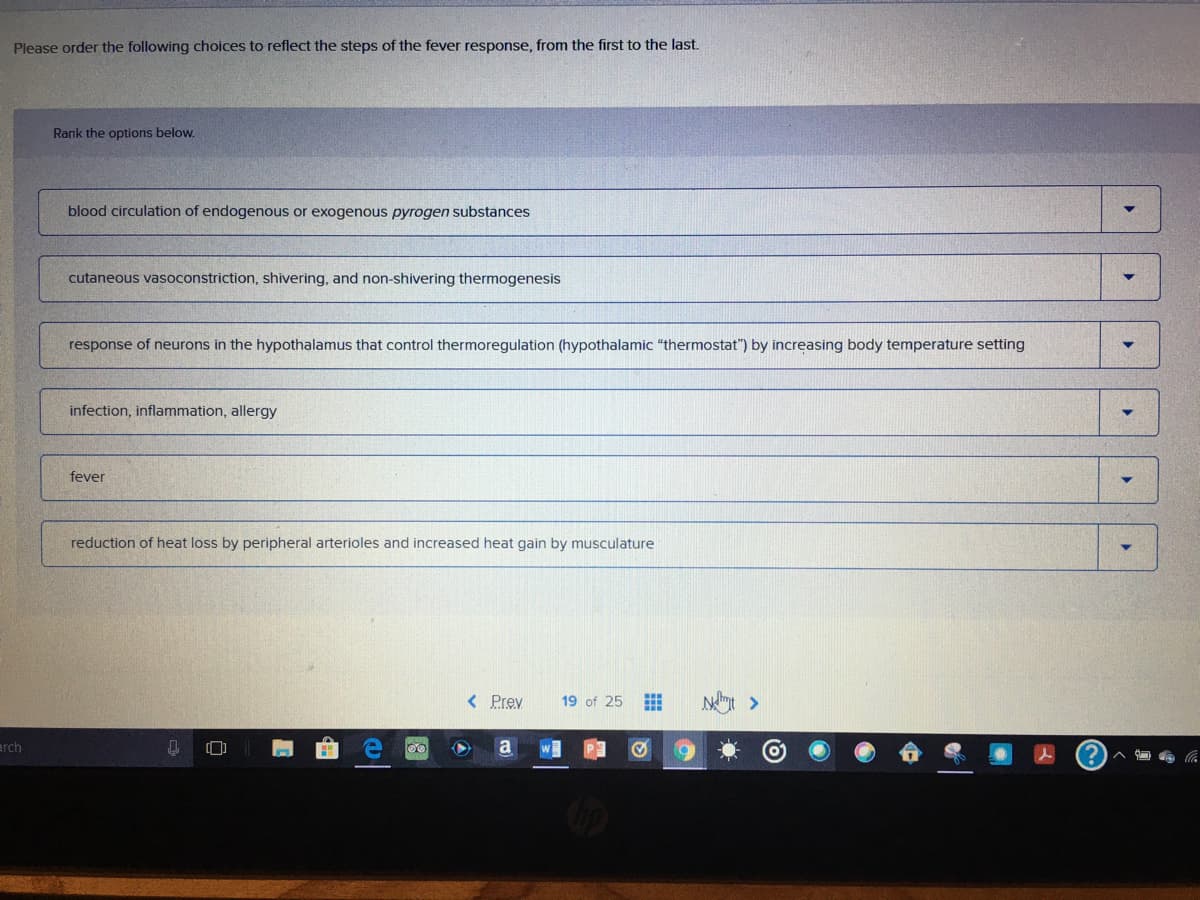 Please order the following choices to reflect the steps of the fever response, from the first to the last.
Rank the options below.
blood circulation of endogenous or exogenous pyrogen substances
cutaneous vasoconstriction, shivering, and non-shivering thermogenesis
response of neurons in the hypothalamus that control thermoregulation (hypothalamic "thermostat") by increasing body temperature setting
infection, inflammation, allergy
fever
reduction of heat loss by peripheral arterioles and increased heat gain by musculature
< Prev
19 of 25
arch
a
IM
