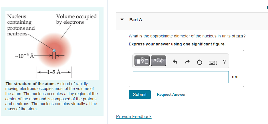 Volume occupied
by electrons
Nucleus
Part A
containing
protons and
neutrons
What is the approximate diameter of the nucleus in units of nm?
Express your answer using one significant figure.
-10-4 Å-
ΑΣφ
nm
The structure of the atom. A cloud of rapidly
moving electrons occupies most of the volume of
Request Answer
the atom. The nucleus occupies a tiny region at the
center of the atom and is composed of the protons
and neutrons. The nucleus contains virtually all the
Submit
mass of the atom.
Provide Feedback
