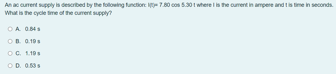 An ac current supply is described by the following function: I(t)= 7.80 cos 5.30 t where I is the current in ampere and t is time in seconds.
What is the cycle time of the current supply?
O A. 0.84 s
ОВ. 0.19 s
о С. 1.19 s
O D. 0.53 s
