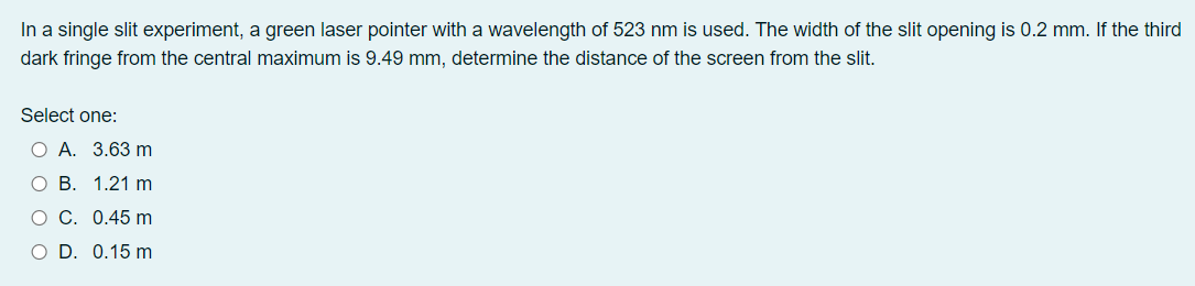 In a single slit experiment, a green laser pointer with a wavelength of 523 nm is used. The width of the slit opening is 0.2 mm. If the third
dark fringe from the central maximum is 9.49 mm, determine the distance of the screen from the slit.
Select one:
ОА. 3.63 m
О В. 1.21 m
о с. 0.45 m
O D. 0.15 m
