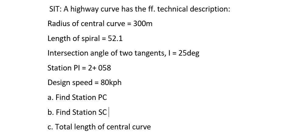 SIT: A highway curve has the ff. technical description:
Radius of central curve = 300m
Length of spiral = 52.1
Intersection angle of two tangents, I = 25deg
Station PI = 2+ 058
Design speed = 80kph
a. Find Station PC
b. Find Station SC
c. Total length of central curve