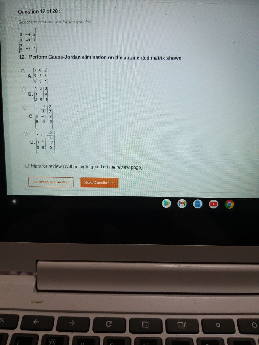 SC
Question 12 of 20:
Select the best answer for the question
3
10
3
-4 2
-1 7
-2
12. Perform Gauss-Jordan elimination on the augmented matrix shown.
O [102]
A. 0 1 7
001
O
O
O
100
B.0 10
001
C. 0
-4
2
3 3
7
0
-1
0 0
26]
10
3
D.0 1-7
00 0
Mark for review (Will be highlighted on the review page)
←
<< Previous Question
a
个
Next Question >>
ELL
C
a
OL
O
O