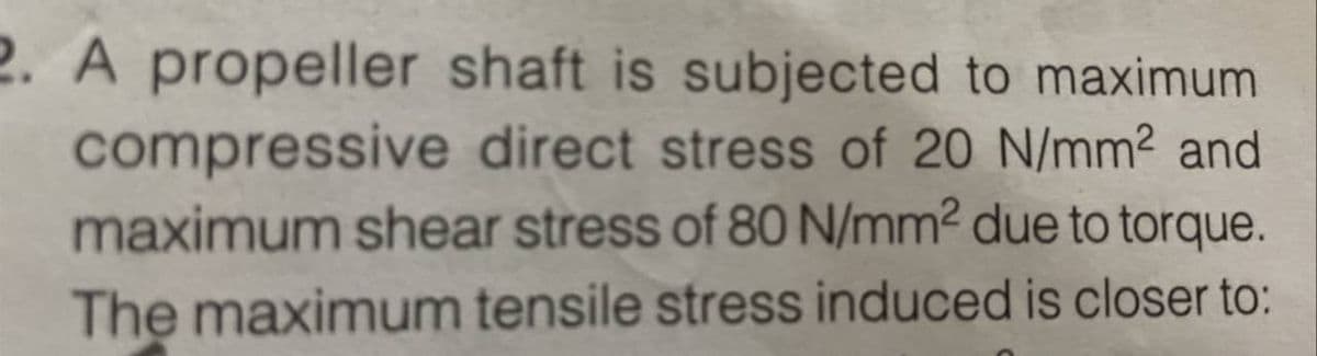 2. A propeller shaft is subjected to maximum
compressive direct stress of 20 N/mm² and
maximum shear stress of 80 N/mm² due to torque.
The maximum tensile stress induced is closer to: