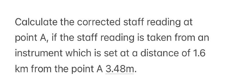 Calculate the corrected staff reading at
point A, if the staff reading is taken from an
instrument which is set at a distance of 1.6
km from the point A 3.48m.