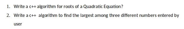 1. Write a c++ algorithm for roots of a Quadratic Equation?
2. Write a c++ algorithm to find the largest among three different numbers entered by
user
