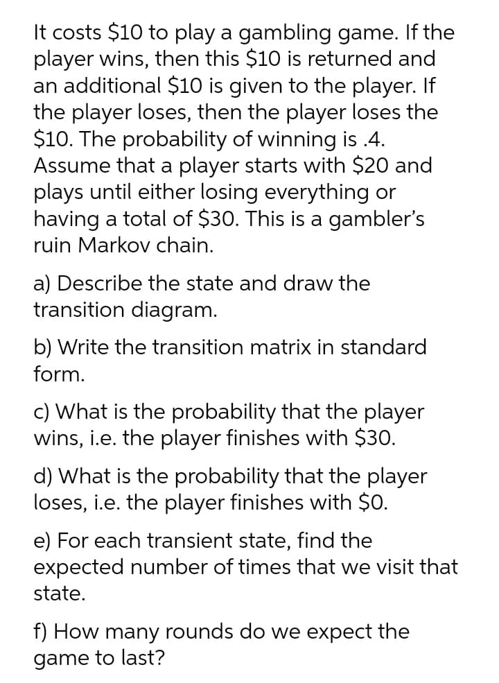 It costs $10 to play a gambling game. If the
player wins, then this $10 is returned and
an additional $10 is given to the player. If
the player loses, then the player loses the
$10. The probability of winning is .4.
Assume that a player starts with $20 and
plays until either losing everything or
having a total of $30. This is a gambler's
ruin Markov chain.
a) Describe the state and draw the
transition diagram.
b) Write the transition matrix in standard
form.
c) What is the probability that the player
wins, i.e. the player finishes with $30.
d) What is the probability that the player
loses, i.e. the player finishes with $0.
e) For each transient state, find the
expected number of times that we visit that
state.
f) How many rounds do we expect the
game to last?
