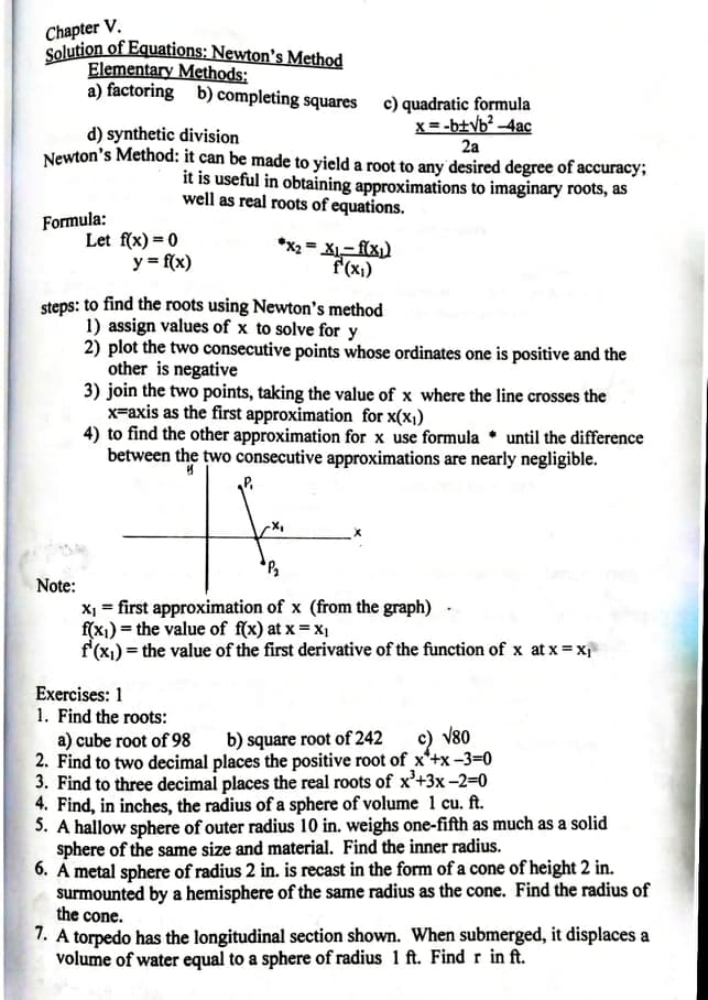 Chapter V.
Solution of Equations: Newton's Method
Elementary Methods:
a) factoring b) completing squares c) quadratic formula
x= -b+Vb? -4ac
2a
d) synthetic division
Newton's Method: it can be made to yield a root to any desired degree of accuracy;
it is useful in obtaining approximations to imaginary roots, as
well as real roots of equations.
Formula:
Let f(x) = 0
y = f(x)
*x2 = X- f(x)
f'(x1)
steps: to find the roots using Newton's method
1) assign values of x to solve for y
2) plot the two consecutive points whose ordinates one is positive and the
other is negative
3) join the two points, taking the value of x where the line crosses the
x=axis as the first approximation for x(x1)
4) to find the other approximation for x use formula * until the difference
between the two consecutive approximations are nearly negligible.
Note:
X = first approximation of x (from the graph)
f(x1) = the value of f(x) at x = x1
f'(x) = the value of the first derivative of the function of x at x = x
Exercises: 1
1. Find the roots:
a) cube root of 98
2. Find to two decimal places the positive root of x'+x -3=0
3. Find to three decimal places the real roots of x'+3x-2=0
4. Find, in inches, the radius of a sphere of volume 1 cu. ft.
5. A hallow sphere of outer radius 10 in. weighs one-fifth as much as a solid
sphere of the same size and material. Find the inner radius.
6. A metal sphere of radius 2 in. is recast in the form of a cone of height 2 in.
surmounted by a hemisphere of the same radius as the cone. Find the radius of
the cone.
b) square root of 242
c) v80
7. A torpedo has the longitudinal section shown. When submerged, it displaces a
volume of water equal to a sphere of radius 1 ft. Find r in ft.
