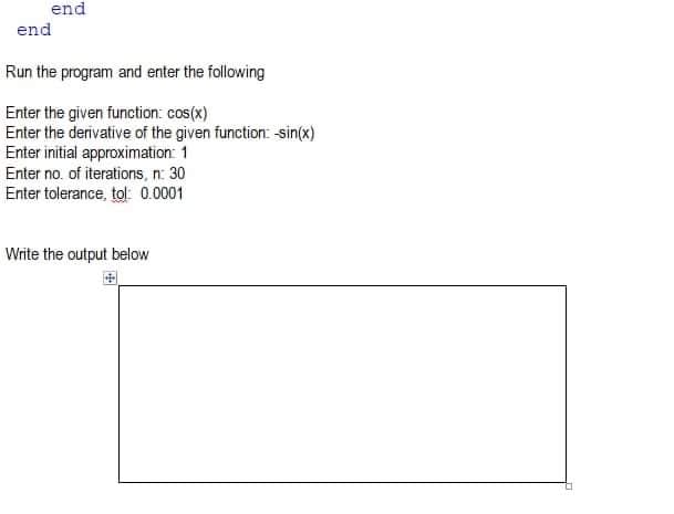 end
end
Run the program and enter the following
Enter the given function: cos(x)
Enter the derivative of the given function: sin(x)
Enter initial approximation: 1
Enter no. of iterations, n: 30
Enter tolerance, tol: 0.0001
Write the output below
