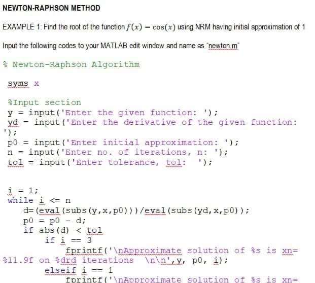 NEWTON-RAPHSON METHOD
EXAMPLE 1: Find the root of the function f(x) = cos(x) using NRM having initial approximation of 1
Input the following codes to your MATLAB edit window and name as 'newton.m"
* Newton-Raphson Algorithm
syms x
Input section
y = input ('Enter the given function: ');
yd = input ('Enter the derivative of the given function:
');
p0 = input ('Enter initial approximation: ');
input ('Enter no. of iterations, n:');
tol = input('Enter tolerance, tol: ');
n =
i = 1;
while i <= n
d= (eval (subs (y,x,p0)))/eval(subs (yd, x, p0));
p0 = p0
if abs (d) < tol
if i == 3
d;
||
fprintf('\nApproximate solution of %s is xn=
$11.9f on %drd iterations \n\n',y, p0, i);
elseif i == 1
fprintf('\nApproximate solution of %s is xn=
