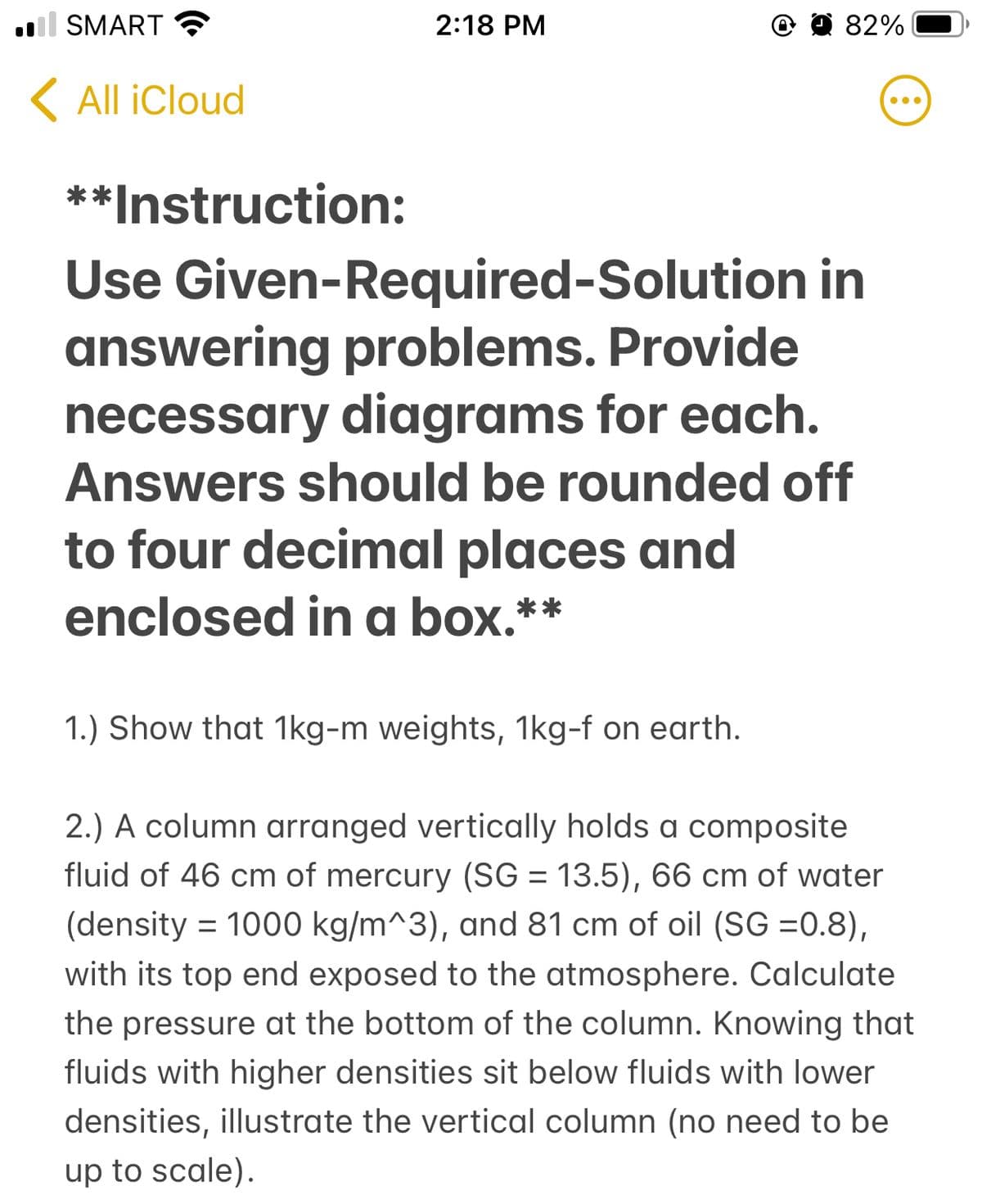 ll SMART
2:18 PM
O a 82%
K All iCloud
**Instruction:
Use Given-Required-Solution in
answering problems. Provide
necessary diagrams for each.
Answers should be rounded off
to four decimal places and
enclosed in a box.**
1.) Show that 1kg-m weights, 1kg-f on earth.
2.) A column arranged vertically holds a composite
fluid of 46 cm of mercury (SG = 13.5), 66 cm of water
(density = 1000 kg/m^3), and 81 cm of oil (SG =0.8),
with its top end exposed to the atmosphere. Calculate
the pressure at the bottom of the column. Knowing that
fluids with higher densities sit below fluids with lower
densities, illustrate the vertical column (no need to be
up to scale).
