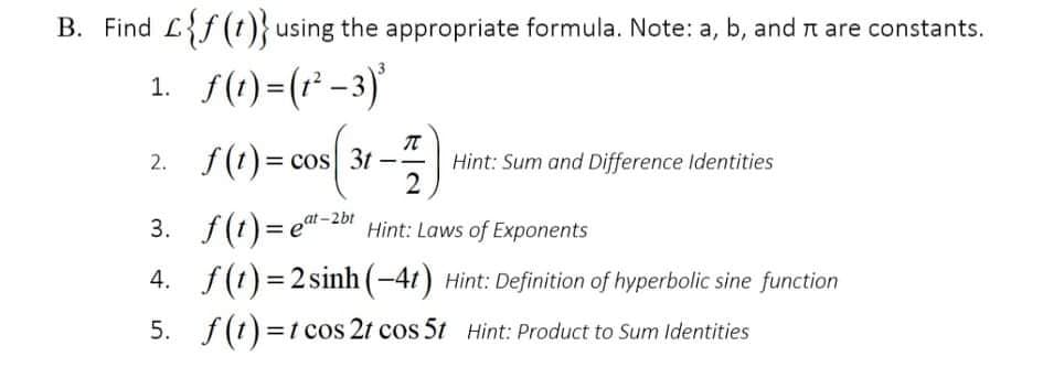 B. Find Lf (t)} using the appropriate formula. Note: a, b, and n are constants.
1. f(1)=(r -3)'
2. f(t)= cos 3t--
Hint: Sum and Difference Identities
2
at-2bt
3. f(t)=e"-2or Hint: Laws of Exponents
4. f(1) = 2 sinh (-41) Hint: Definition of hyperbolic sine function
5. f(1) =t cos 2t cos 5t Hint: Product to Sum ldentities
