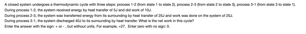 A closed system undergoes a thermodynamic cycle with three steps: process 1-2 (from state 1 to state 2), process 2-3 (from state 2 to state 3), process 3-1 (from state 3 to state 1).
During process 1-2, the system received energy by heat transfer of 5J and did work of 10J.
During process 2-3, the system was transferred energy from its surrounding by heat transfer of 25J and work was done on the system of 20J.
During process 3-1, the system discharged 40J to its surrounding by heat transfer. What is the net work in this cycle?
Enter the answer with the sign: + or - , but without units. For example, +27. Enter zero with no sign: 0.

