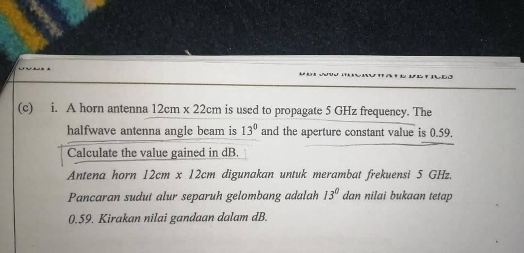 UUDA A
(c) i. A horn antenna 12cm x 22cm is used to propagate 5 GHz frequency. The
halfwave antenna angle beam is 13° and the aperture constant value is 0.59.
Calculate the value gained in dB.
Antena horn 12cm x 12cm digunakan untuk merambat frekuensi 5 GHz.
Pancaran sudut alur separuh gelombang adalah 13" dan nilai bukaan tetap
0.59. Kirakan nilai gandaan dalam dB.
