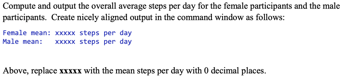 Compute and output the overall average steps per day for the female participants and the male
participants. Create nicely aligned output in the command window as follows:
Female mean: xxxxx steps per day
Male mean:
XXXXX steps per day
Above, replace xxxxx with the mean steps per day with 0 decimal places.
