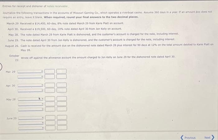 Entries for receipt and dishonor of notes receivable
Journalize the following transactions in the accounts of Missouri Gaming Co., which operates a riverboat casino. Assume 360 days in a year. If an amount box does not
require an entry, leave it blank. When required, round your final answers to the two decimal places.
March 29 Received a $14,400, 60-day, 8% note dated March 29 from Karie Platt on account.
April 30. Received a $19,500, 60-day, 10% note dated April 30 from Jon Kelly on account.
May 28. The note dated March 29 from Karie Platt is dishonored, and the customer's account is charged for the note, including interest.
June 29. The note dated April 30 from Jon Kelly is dishonored, and the customer's account is charged for the note, including interest.
August 26, Cash is received for the amount due on the dishonored note dated March 29 plus interest for 90 days at 12% on the total amount debited to Karie Platt on
May 28.
Wrote off against the allowance account the amount charged to Jon Kelly on June 29 for the dishonored note dated April 30,
October
22.
Mar.
Apr. 30
May 28
June 29
Previous
Next