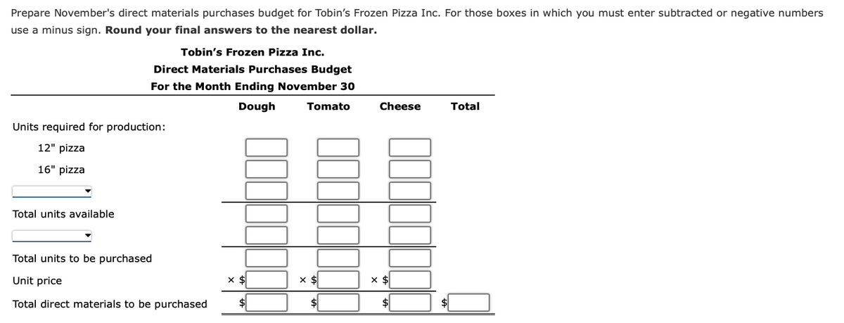 Prepare November's direct materials purchases budget for Tobin's Frozen Pizza Inc. For those boxes in which you must enter subtracted or negative numbers
use a minus sign. Round your final answers to the nearest dollar.
Tobin's Frozen Pizza Inc.
Direct Materials Purchases Budget
For the Month Ending November 30
Dough
Units required for production:
12" pizza
16" pizza
Total units available
Total units to be purchased
Unit price
Total direct materials to be purchased
x $
Tomato
x $
Cheese
x $
Total