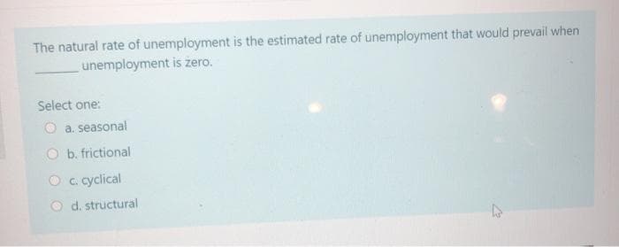 The natural rate of unemployment is the estimated rate of unemployment that would prevail when
unemployment is zero.
Select one:
a. seasonal
O b. frictional
c. cyclical
Od. structural
4