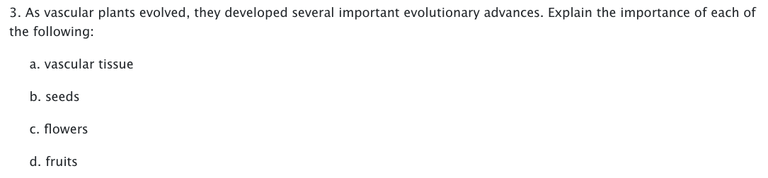 3. As vascular plants evolved, they developed several important evolutionary advances. Explain the importance of each of
the following:
a. vascular tissue
b. seeds
c. flowers
d. fruits
