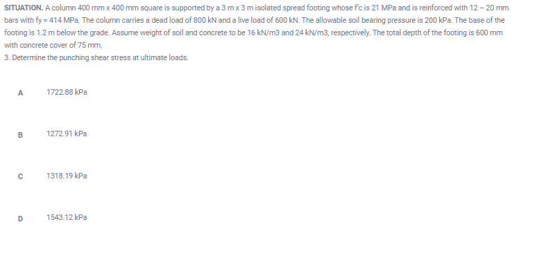 SITUATION. A column 400 mm x 400 mm square is supported by a 3 mx 3 misolated spread footing whose fc is 21 MPa and is reinforced with 12 – 20 mm
bars with fy = 414 MPa. The column carries a dead load of 800 kN and a live load of 600 kN. The allowable soil bearing pressure is 200 kPa. The base of the
footing is 1.2 m below the grade. Assume weight of soil and concrete to be 16 kN/m3 and 24 kN/m3, respectively. The total depth of the footing is 600 mm
with concrete cover of 75 mm.
3. Determine the punching shear stress at ultimate loads.
A
1722.88 kPa
1272.91 kPa
1318.19 kPa
1543.12 kPa
