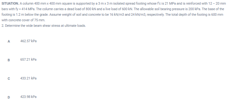 SITUATION. A column 400 mm x 400 mm square is supported by a 3 mx 3 misolated spread footing whose fc is 21 MPa and is reinforced with 12 - 20 mm
bars with fy = 414 MPa. The column carries a dead load of 800 kN and a live load of 600 kN. The allowable soil bearing pressure is 200 kPa. The base of the
footing is 1.2 m below the grade. Assume weight of soil and concrete to be 16 kN/m3 and 24 kN/m3, respectively. The total depth of the footing is 600 mm
with concrete cover of 75 mm.
2. Determine the wide beam shear stress at ultimate loads.
A
462.57 kPa
657.21 kPa
433.21 kPa
D
423.98 kPa
