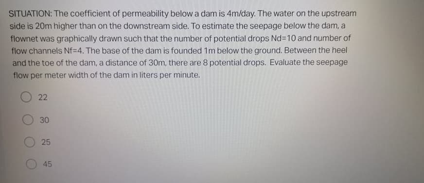 SITUATION: The coefficient of permeability below a dam is 4m/day. The water on the upstream
side is 20m higher than on the downstream side. To estimate the seepage below the dam, a
flownet was graphically drawn such that the number of potential drops Nd310 and number of
flow channels Nf=4. The base of the dam is founded 1m below the ground. Between the heel
and the toe of the dam, a distance of 30m, there are 8 potential drops. Evaluate the seepage
flow per meter width of the dam in liters per minute.
22
30
25
45
