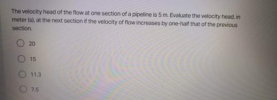 The velocity head of the flow at one section of a pipeline is 5 m. Evaluate the velocity head, in
meter (s), at the next section if the velocity of flow increases by one-half that of the previous
section.
20
15
11.3
7.5
