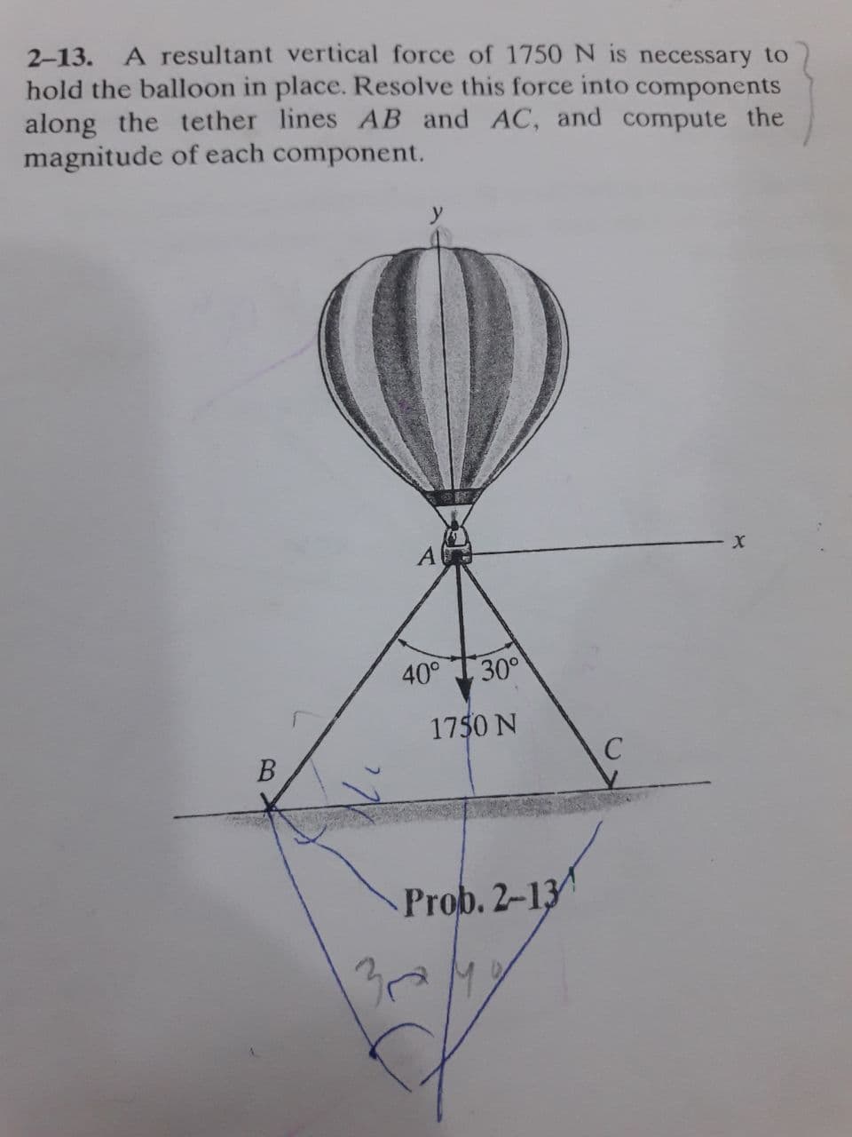 2-13. A resultant vertical force of 1750 N is necessary to
hold the balloon in place. Resolve this force into components
along the tether lines AB and AC, and compute the
magnitude of each component.
A
40°
30°
1750 N
B
Prob. 2-13
